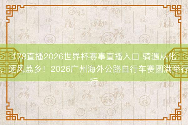 178直播2026世界杯赛事直播入口 骑遇从化，逐风荔乡！2026广州海外公路自行车赛圆满举行