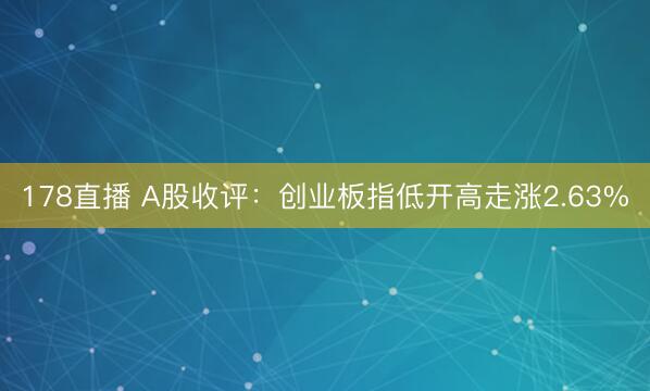 178直播 A股收评:创业板指低开高走涨2.63%