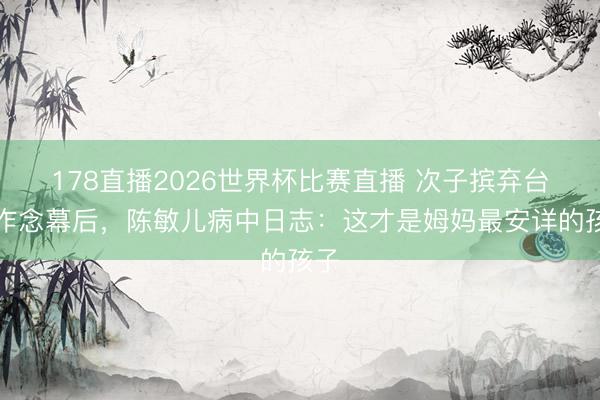 178直播2026世界杯比赛直播 次子摈弃台前作念幕后，陈敏儿病中日志：这才是姆妈最安详的孩子