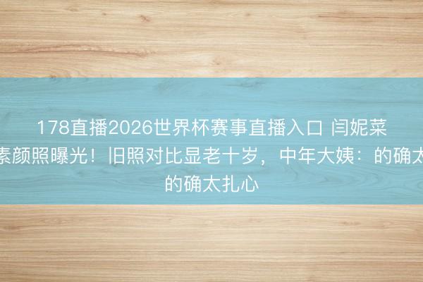 178直播2026世界杯赛事直播入口 闫妮菜市集素颜照曝光！旧照对比显老十岁，中年大姨：的确太扎心