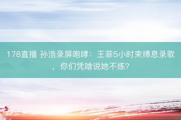 178直播 孙浩录屏咆哮：王菲5小时束缚息录歌，你们凭啥说她不练？