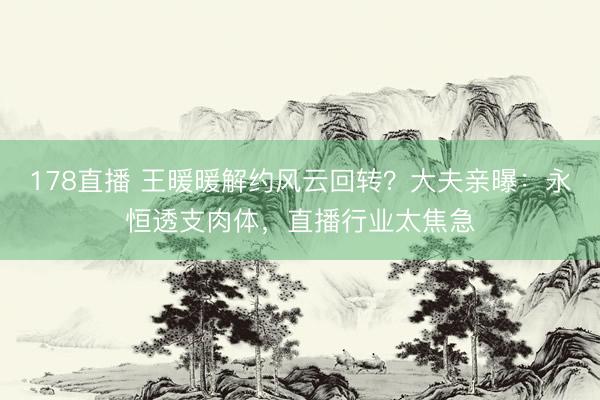 178直播 王暖暖解约风云回转？大夫亲曝：永恒透支肉体，直播行业太焦急