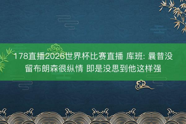 178直播2026世界杯比赛直播 库班: 曩昔没留布朗森很纵情 即是没思到他这样强