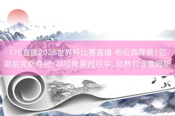 178直播2026世界杯比赛直播 布伦森降薪1亿助尼克斯夺冠， 以往降薪超巨中， 尽然包含詹姆斯