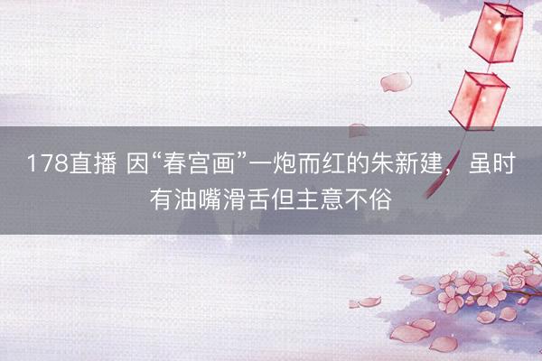 178直播 因“春宫画”一炮而红的朱新建,虽时有油嘴滑舌但主意不俗