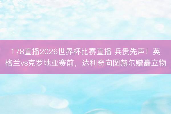 178直播2026世界杯比赛直播 兵贵先声！英格兰vs克罗地亚赛前，达利奇向图赫尔赠矗立物