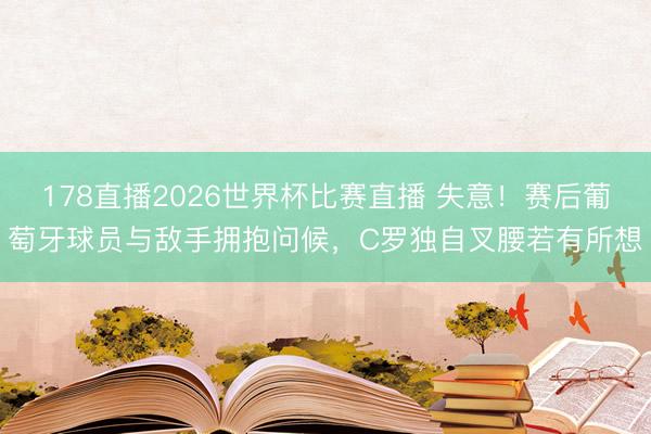 178直播2026世界杯比赛直播 失意！赛后葡萄牙球员与敌手拥抱问候，C罗独自叉腰若有所想