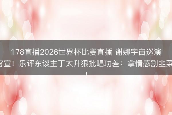 178直播2026世界杯比赛直播 谢娜宇宙巡演官宣!乐评东谈主丁太升狠批唱功差:拿情感割韭菜!
