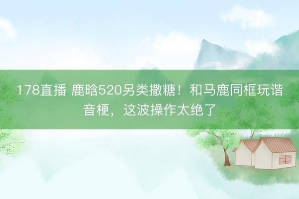178直播 鹿晗520另类撒糖！和马鹿同框玩谐音梗，这波操作太绝了
