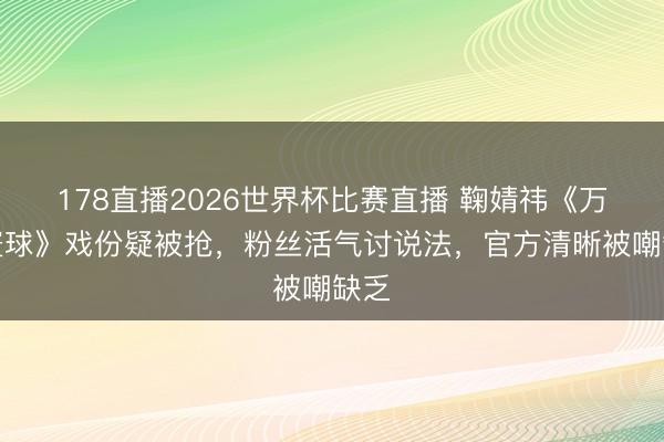 178直播2026世界杯比赛直播 鞠婧祎《万花寰球》戏份疑被抢,粉丝活气讨说法,官方清晰被嘲缺乏