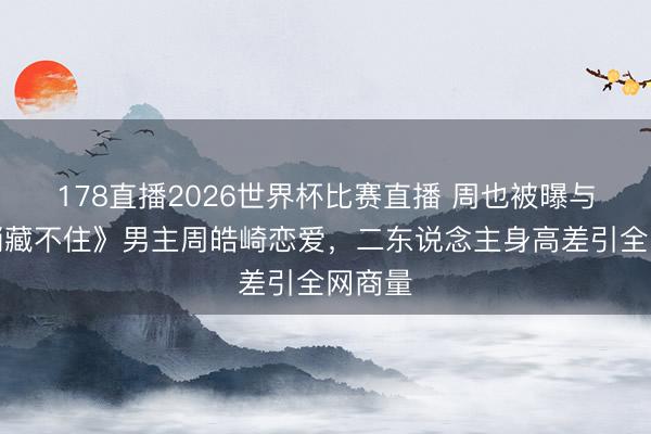 178直播2026世界杯比赛直播 周也被曝与《悄悄藏不住》男主周皓崎恋爱,二东说念主身高差引全网商量